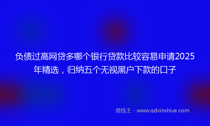 负债过高网贷多哪个银行贷款比较容易申请2025年精选，归纳五个无视黑户下款的口子
