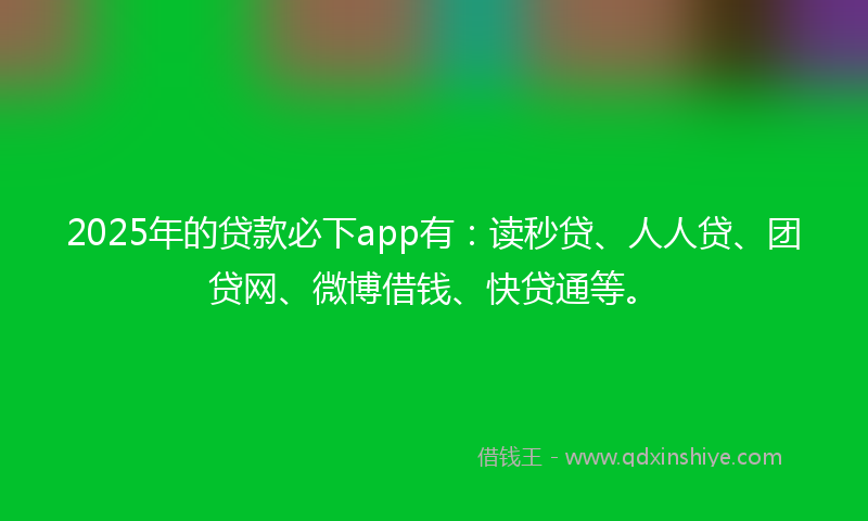 2025年的贷款必下app有：读秒贷、人人贷、团贷网、微博借钱、快贷通等。