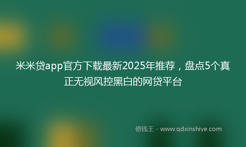 米米贷app官方下载最新2025年推荐，盘点5个真正无视风控黑白的网贷平台