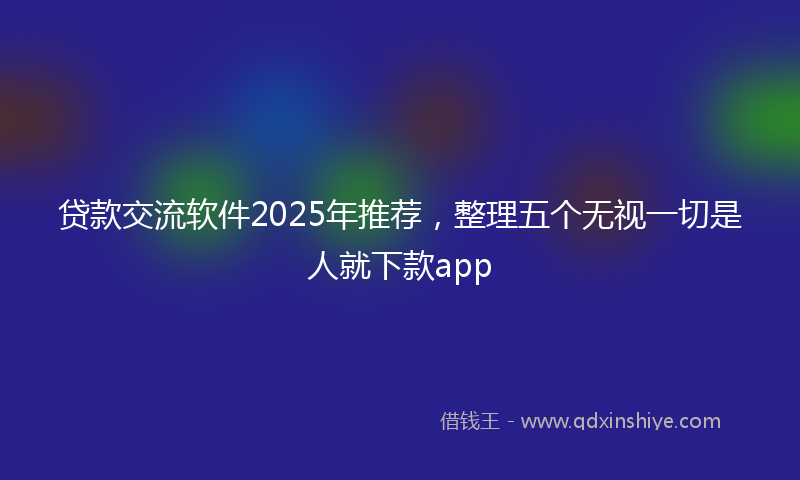 贷款交流软件2025年推荐，整理五个无视一切是人就下款app