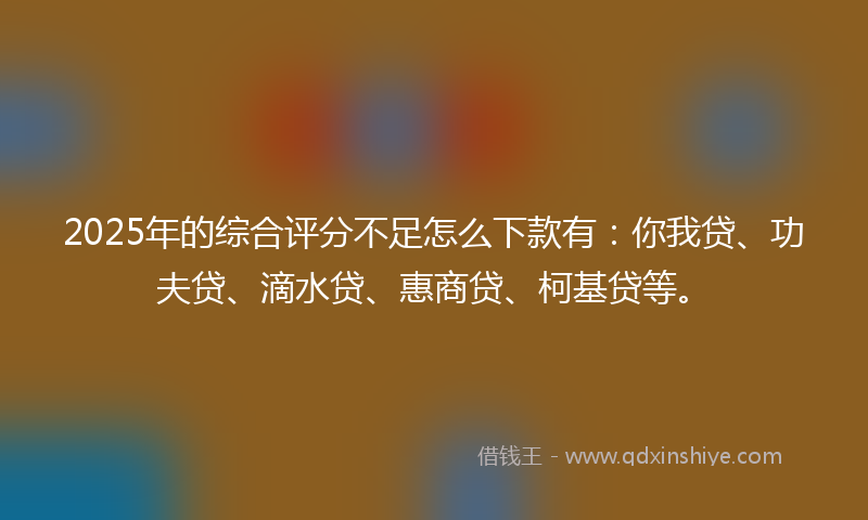 2025年的综合评分不足怎么下款有：你我贷、功夫贷、滴水贷、惠商贷、柯基贷等。