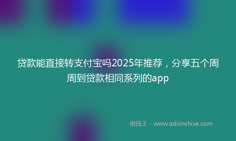 贷款能直接转支付宝吗2025年推荐，分享五个周周到贷款相同系列的app