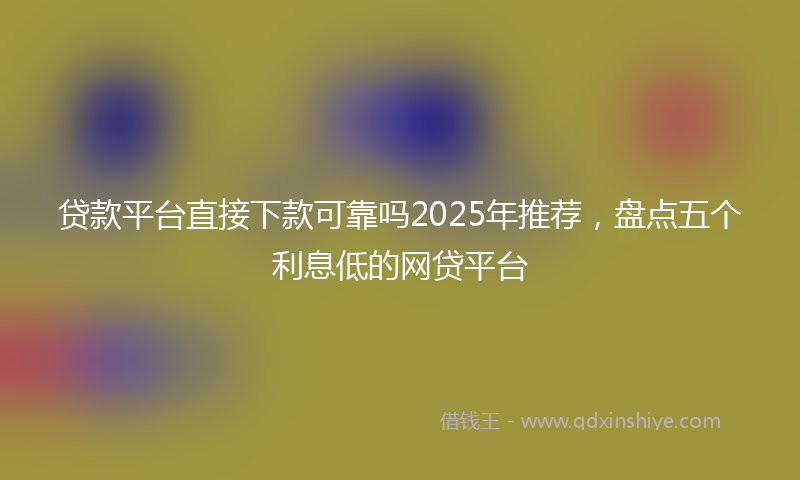 贷款平台直接下款可靠吗2025年推荐，盘点五个利息低的网贷平台