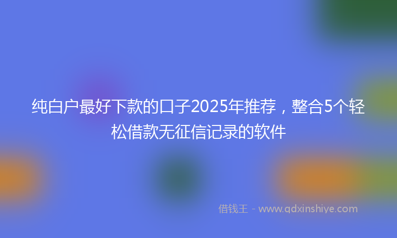 纯白户最好下款的口子2025年推荐，整合5个轻松借款无征信记录的软件