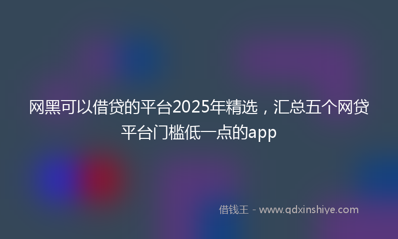 网黑可以借贷的平台2025年精选，汇总五个网贷平台门槛低一点的app