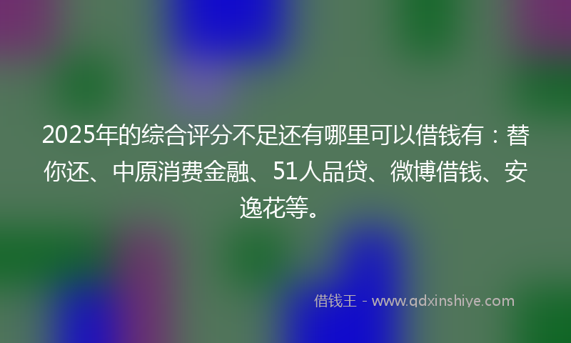 2025年的综合评分不足还有哪里可以借钱有：替你还、中原消费金融、51人品贷、微博借钱、安逸花等。