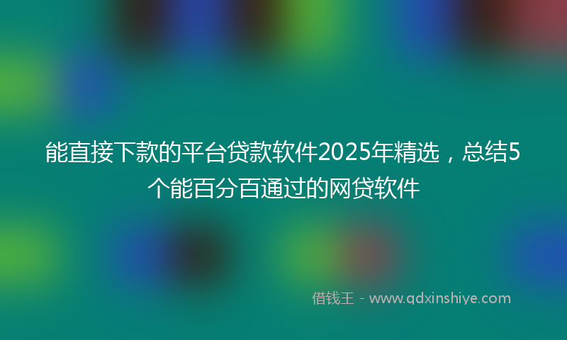 能直接下款的平台贷款软件2025年精选，总结5个能百分百通过的网贷软件