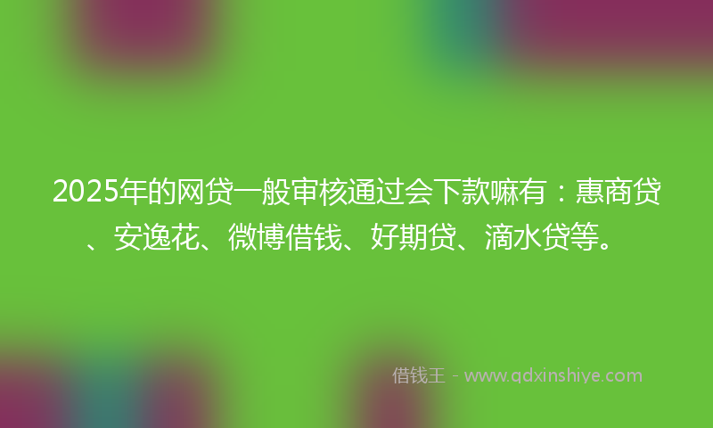 2025年的网贷一般审核通过会下款嘛有：惠商贷、安逸花、微博借钱、好期贷、滴水贷等。