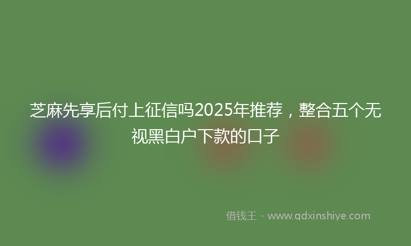 芝麻先享后付上征信吗2025年推荐，整合五个无视黑白户下款的口子