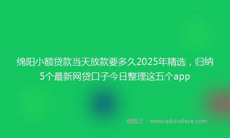 绵阳小额贷款当天放款要多久2025年精选，归纳5个最新网贷口子今日整理这五个app