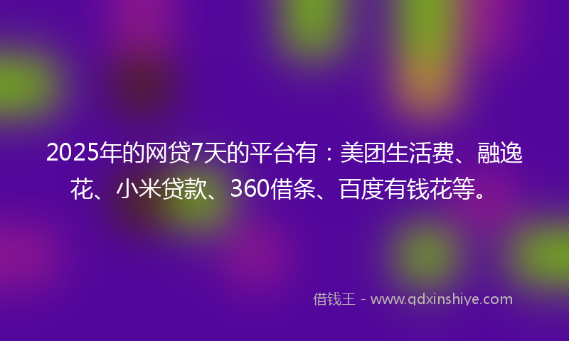 2025年的网贷7天的平台有：美团生活费、融逸花、小米贷款、360借条、百度有钱花等。