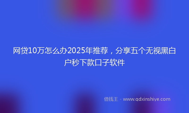 网贷10万怎么办2025年推荐，分享五个无视黑白户秒下款口子软件