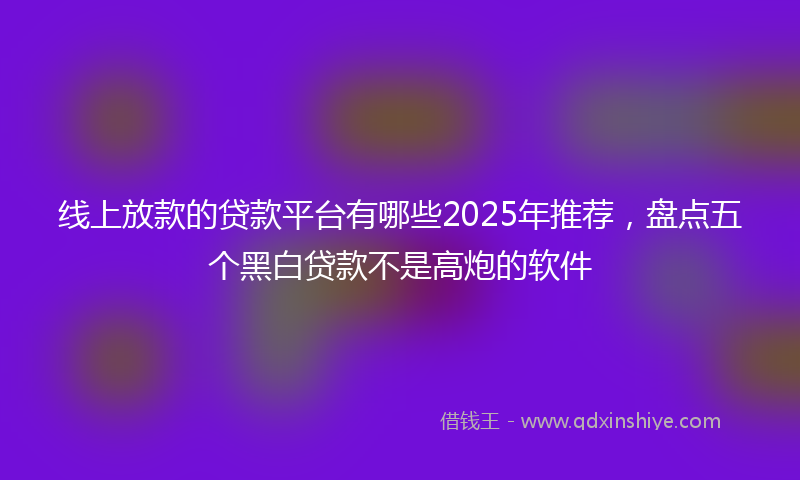 线上放款的贷款平台有哪些2025年推荐，盘点五个黑白贷款不是高炮的软件