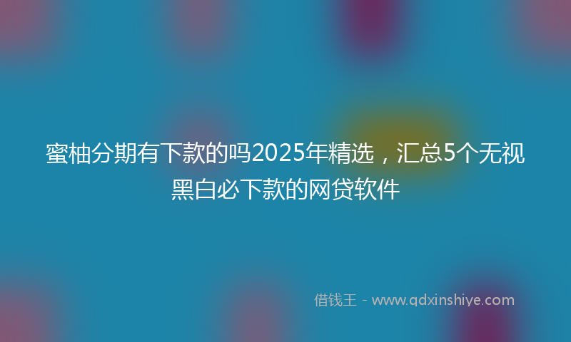 蜜柚分期有下款的吗2025年精选，汇总5个无视黑白必下款的网贷软件