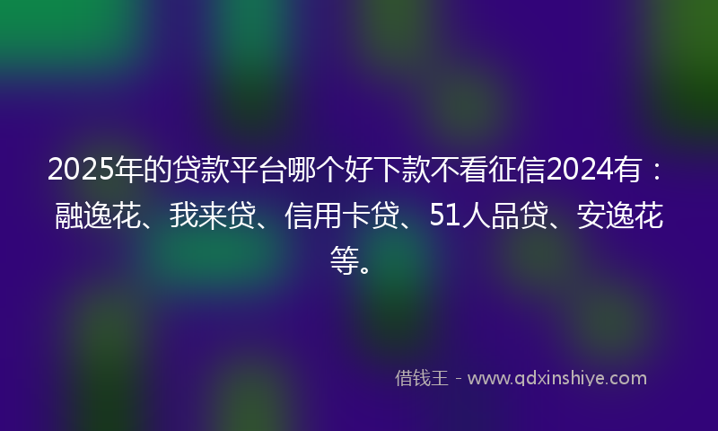 2025年的贷款平台哪个好下款不看征信2024有：融逸花、我来贷、信用卡贷、51人品贷、安逸花等。