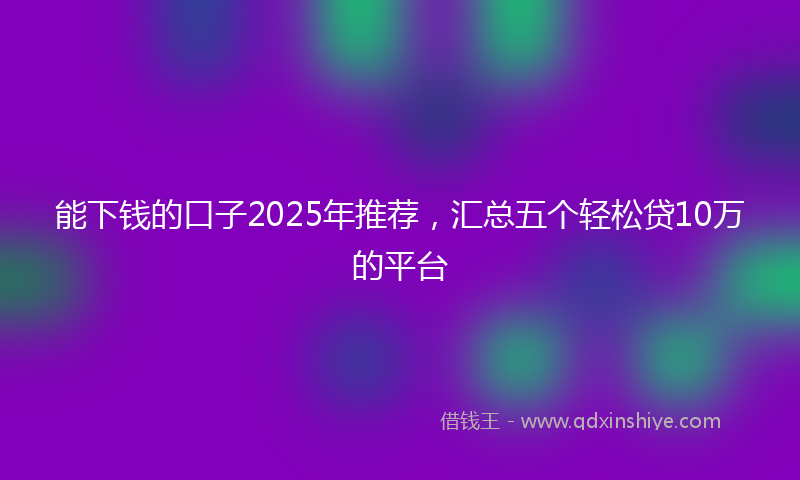 能下钱的口子2025年推荐，汇总五个轻松贷10万的平台