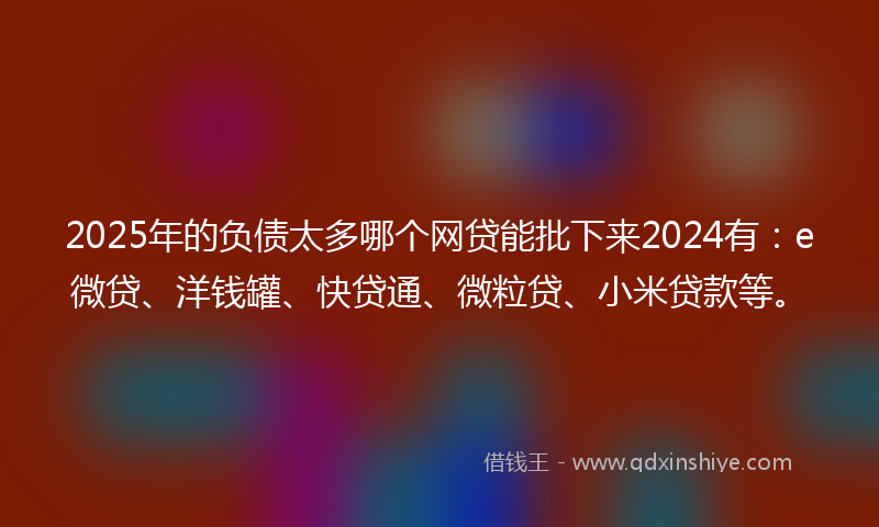 2025年的负债太多哪个网贷能批下来2024有：e微贷、洋钱罐、快贷通、微粒贷、小米贷款等。
