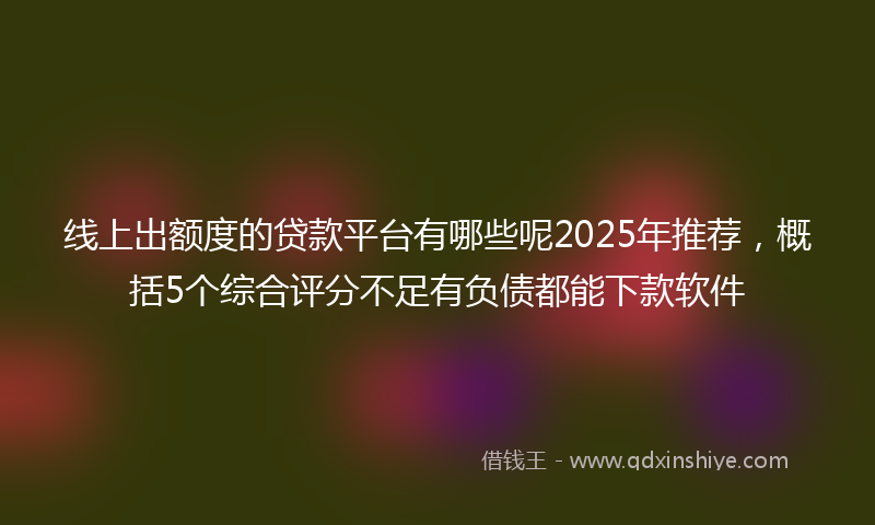 线上出额度的贷款平台有哪些呢2025年推荐，概括5个综合评分不足有负债都能下款软件