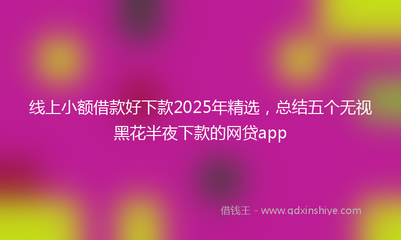 线上小额借款好下款2025年精选，总结五个无视黑花半夜下款的网贷app