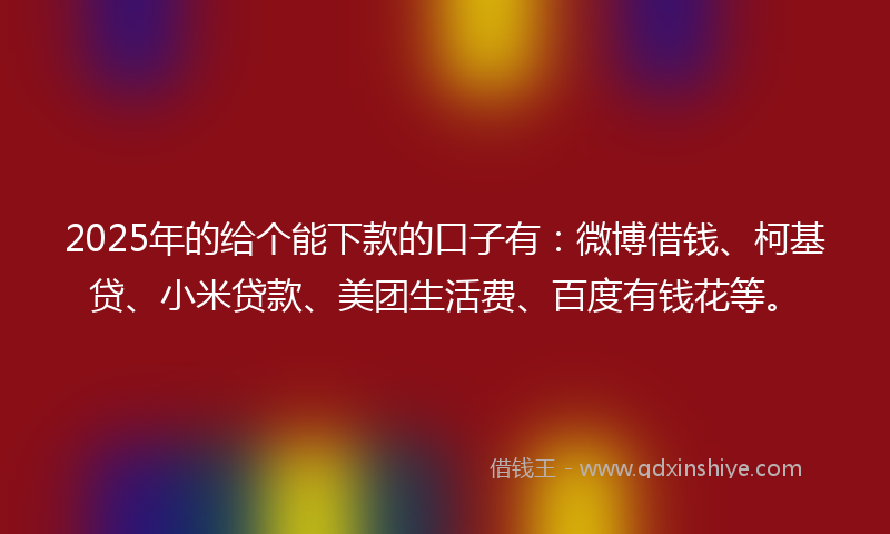 2025年的给个能下款的口子有：微博借钱、柯基贷、小米贷款、美团生活费、百度有钱花等。