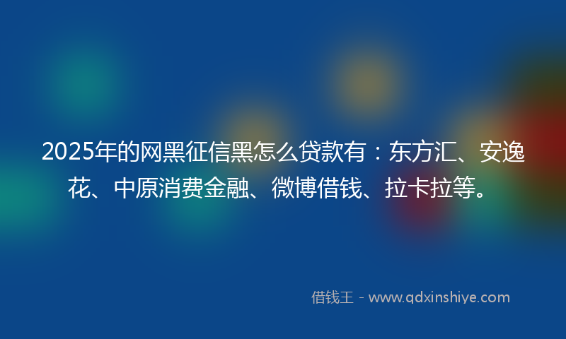2025年的网黑征信黑怎么贷款有：东方汇、安逸花、中原消费金融、微博借钱、拉卡拉等。