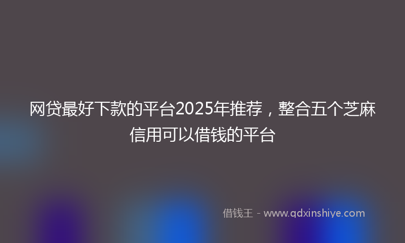 网贷最好下款的平台2025年推荐，整合五个芝麻信用可以借钱的平台