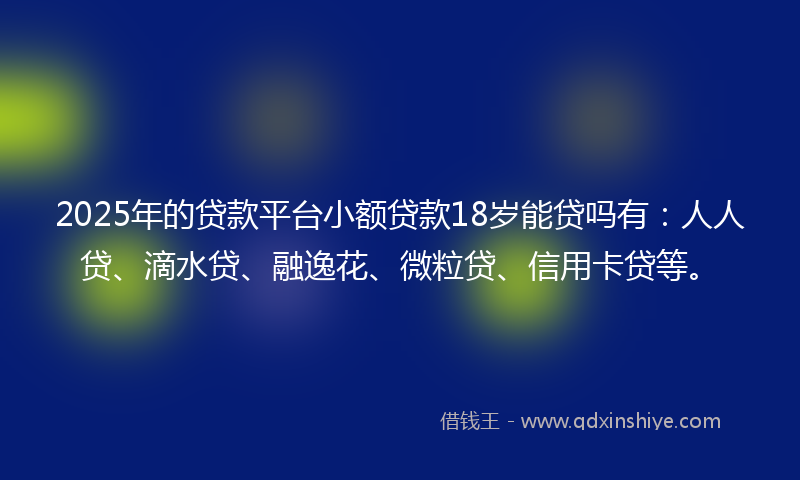 2025年的贷款平台小额贷款18岁能贷吗有：人人贷、滴水贷、融逸花、微粒贷、信用卡贷等。