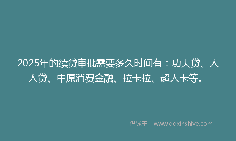 2025年的续贷审批需要多久时间有：功夫贷、人人贷、中原消费金融、拉卡拉、超人卡等。