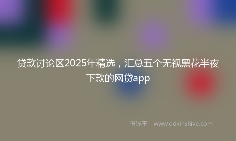 贷款讨论区2025年精选，汇总五个无视黑花半夜下款的网贷app