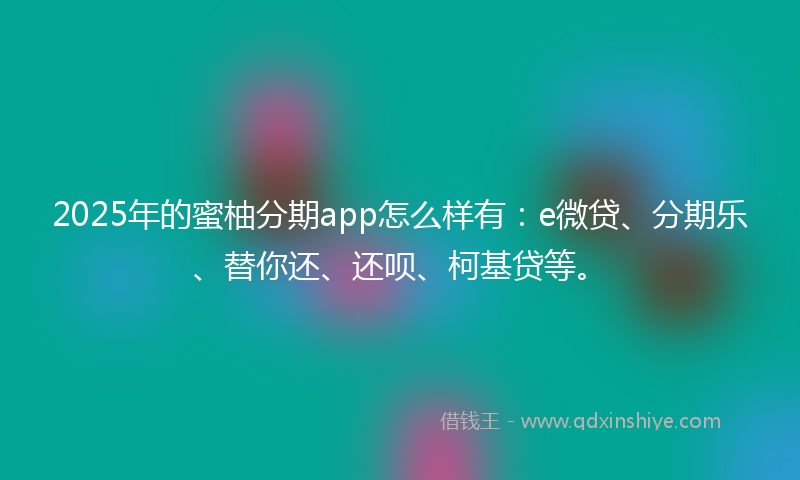 2025年的蜜柚分期app怎么样有：e微贷、分期乐、替你还、还呗、柯基贷等。