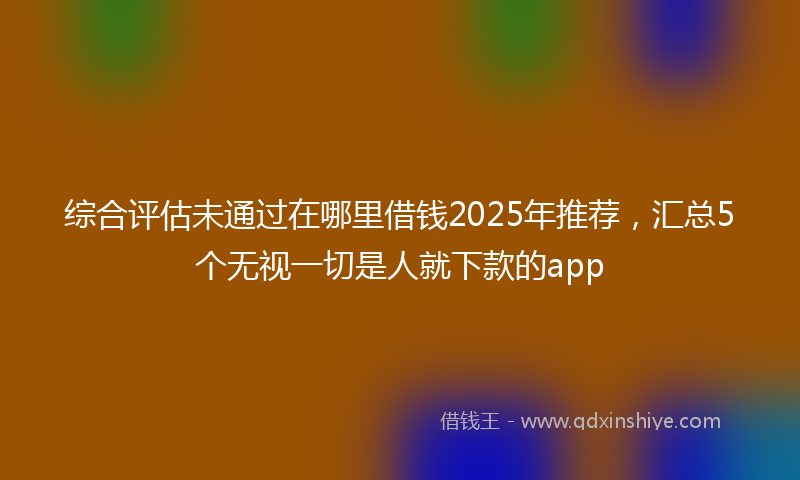综合评估未通过在哪里借钱2025年推荐，汇总5个无视一切是人就下款的app
