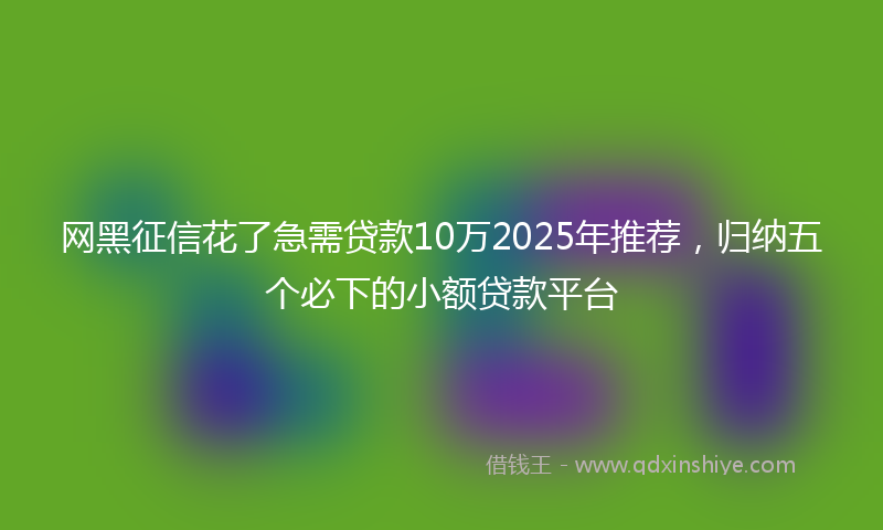 网黑征信花了急需贷款10万2025年推荐，归纳五个必下的小额贷款平台