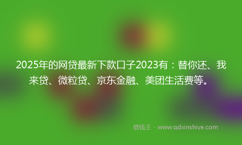 2025年的网贷最新下款口子2023有：替你还、我来贷、微粒贷、京东金融、美团生活费等。
