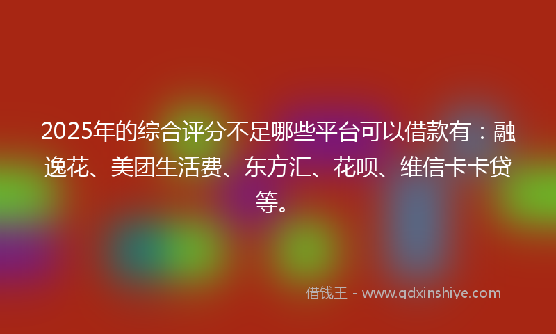 2025年的综合评分不足哪些平台可以借款有：融逸花、美团生活费、东方汇、花呗、维信卡卡贷等。
