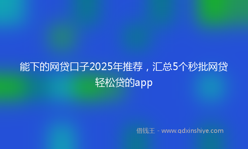 能下的网贷口子2025年推荐，汇总5个秒批网贷轻松贷的app
