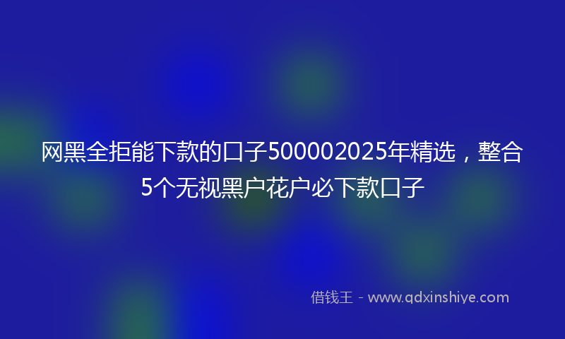 网黑全拒能下款的口子500002025年精选，整合5个无视黑户花户必下款口子