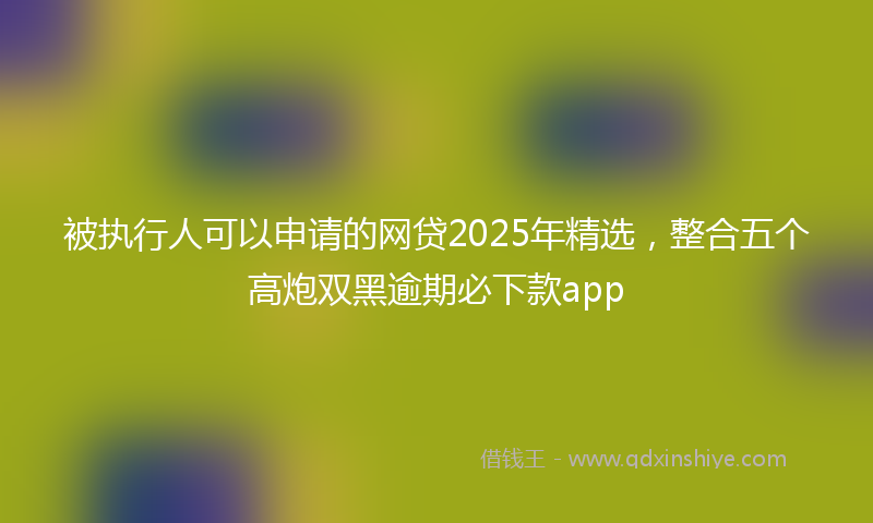 被执行人可以申请的网贷2025年精选，整合五个高炮双黑逾期必下款app