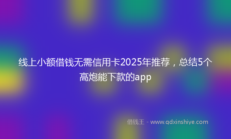线上小额借钱无需信用卡2025年推荐，总结5个高炮能下款的app