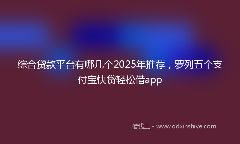 综合贷款平台有哪几个2025年推荐，罗列五个支付宝快贷轻松借app