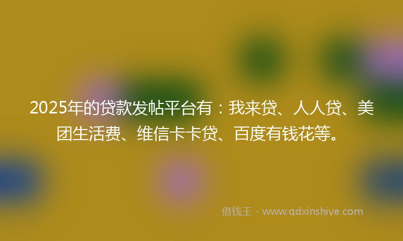2025年的贷款发帖平台有：我来贷、人人贷、美团生活费、维信卡卡贷、百度有钱花等。