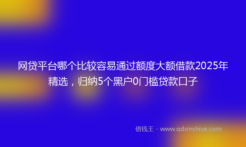 网贷平台哪个比较容易通过额度大额借款2025年精选，归纳5个黑户0门槛贷款口子