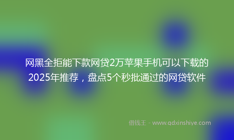 网黑全拒能下款网贷2万苹果手机可以下载的2025年推荐，盘点5个秒批通过的网贷软件