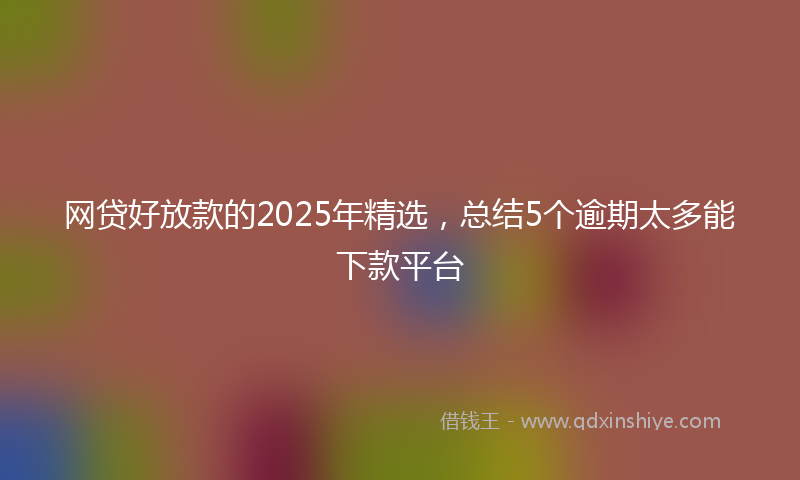 网贷好放款的2025年精选，总结5个逾期太多能下款平台