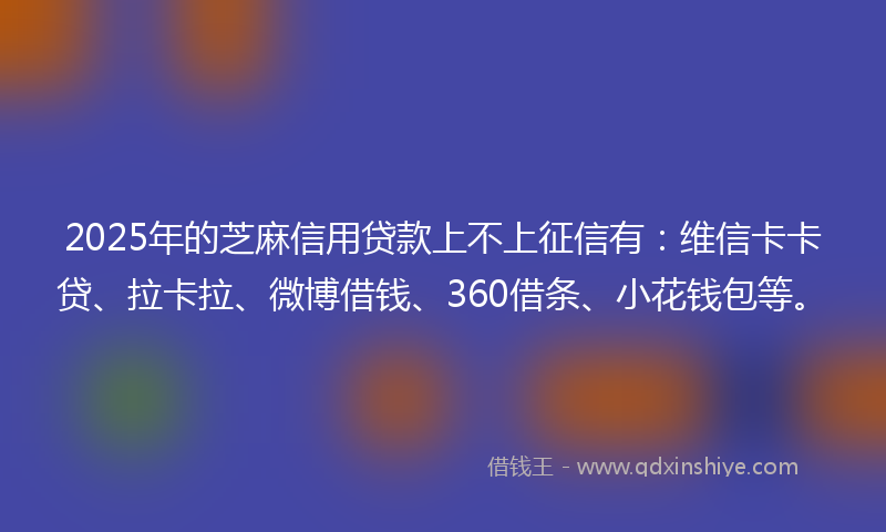 2025年的芝麻信用贷款上不上征信有：维信卡卡贷、拉卡拉、微博借钱、360借条、小花钱包等。