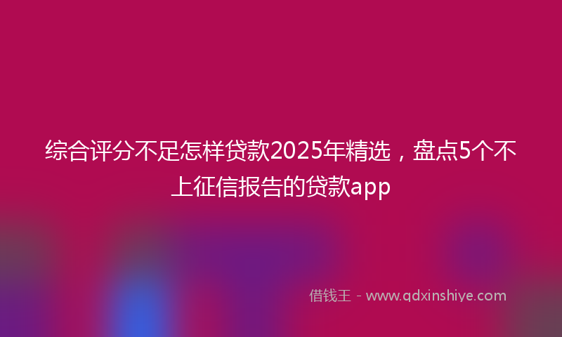 综合评分不足怎样贷款2025年精选，盘点5个不上征信报告的贷款app