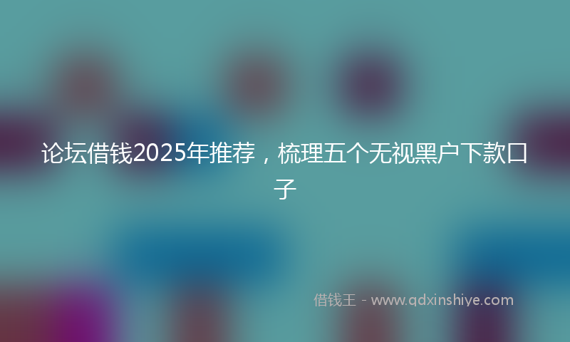 论坛借钱2025年推荐，梳理五个无视黑户下款口子