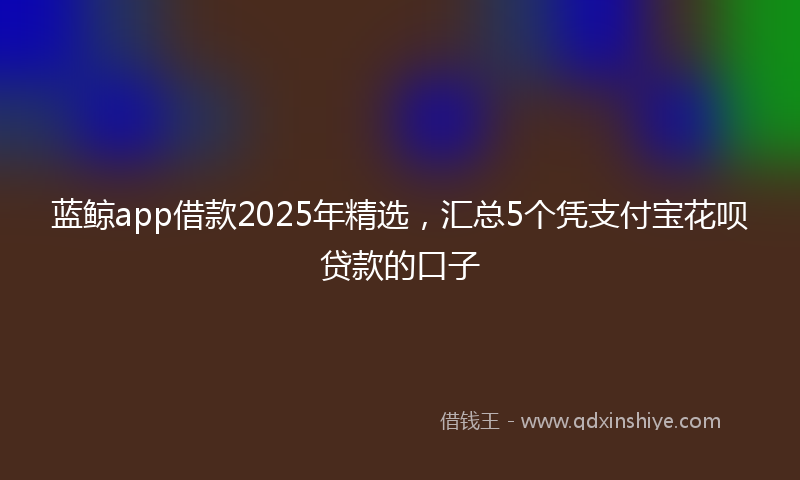 蓝鲸app借款2025年精选，汇总5个凭支付宝花呗贷款的口子