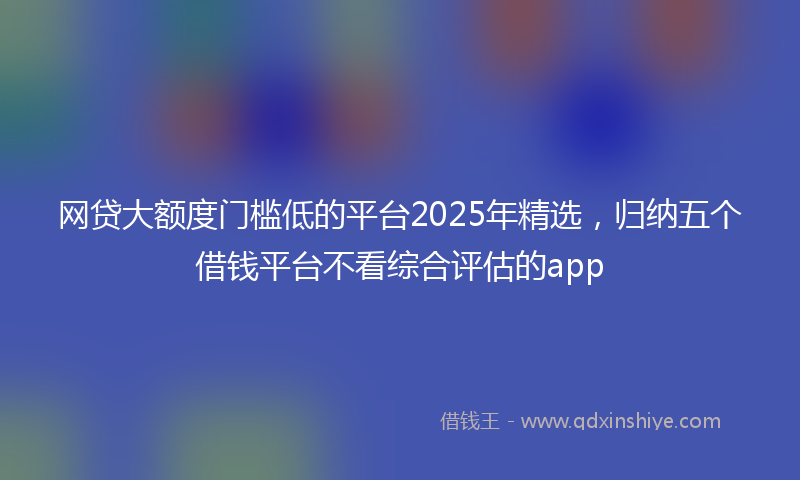 网贷大额度门槛低的平台2025年精选，归纳五个借钱平台不看综合评估的app