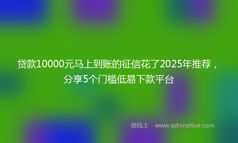 贷款10000元马上到账的征信花了2025年推荐，分享5个门槛低易下款平台