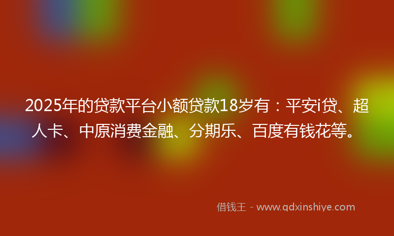 2025年的贷款平台小额贷款18岁有：平安i贷、超人卡、中原消费金融、分期乐、百度有钱花等。